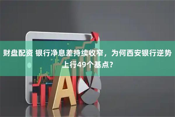 财盘配资 银行净息差持续收窄，为何西安银行逆势上行49个基点？