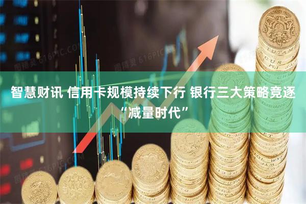 智慧财讯 信用卡规模持续下行 银行三大策略竞逐“减量时代”