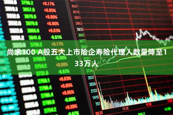 尚求100 A股五大上市险企寿险代理人数量降至133万人