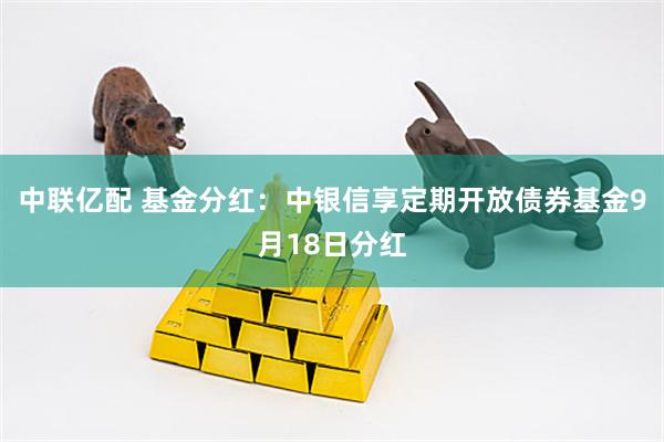 中联亿配 基金分红：中银信享定期开放债券基金9月18日分红