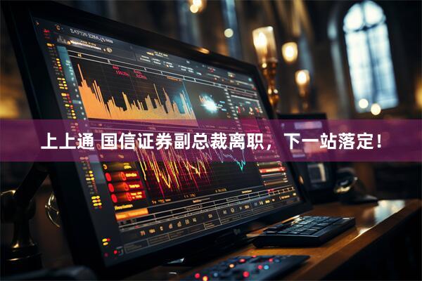 上上通 国信证券副总裁离职，下一站落定！