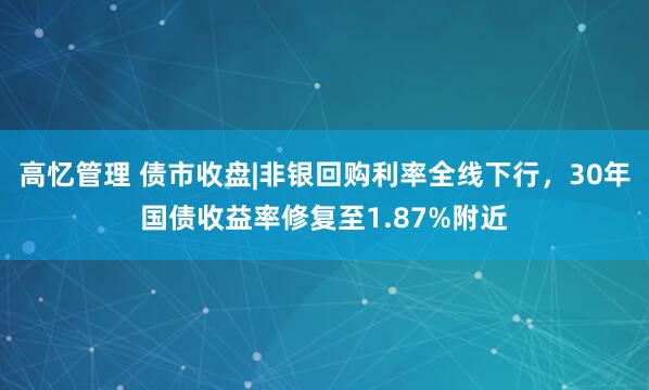 高忆管理 债市收盘|非银回购利率全线下行，30年国债收益率修复至1.87%附近