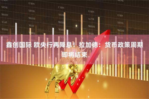 鑫创国际 欧央行再降息！拉加德：货币政策周期即将结束