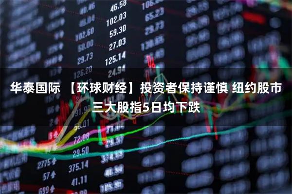 华泰国际 【环球财经】投资者保持谨慎 纽约股市三大股指5日均下跌