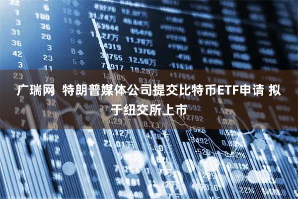 广瑞网  特朗普媒体公司提交比特币ETF申请 拟于纽交所上市