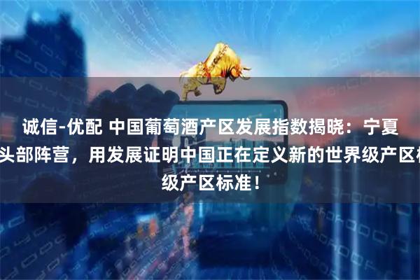 诚信-优配 中国葡萄酒产区发展指数揭晓：宁夏领衔头部阵营，用发展证明中国正在定义新的世界级产区标准！