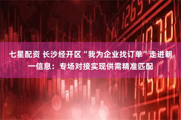 七星配资 长沙经开区“我为企业找订单”走进朝一信息：专场对接实现供需精准匹配