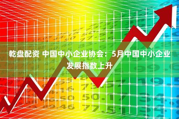 乾盘配资 中国中小企业协会：5月中国中小企业发展指数上升