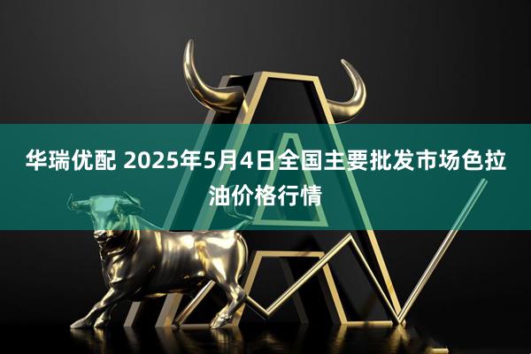 华瑞优配 2025年5月4日全国主要批发市场色拉油价格行情