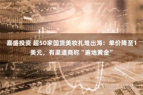 嘉盛投资 超50家国货美妆扎堆出海：单价降至1美元，有渠道商称“遍地黄金”
