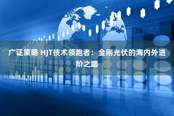 广证策略 HJT技术领跑者：金刚光伏的海内外进阶之路