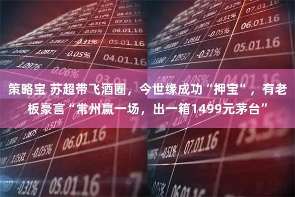 策略宝 苏超带飞酒圈，今世缘成功“押宝”，有老板豪言“常州赢一场，出一箱1499元茅台”