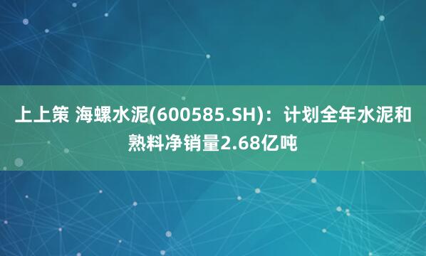 上上策 海螺水泥(600585.SH)：计划全年水泥和熟料净销量2.68亿吨