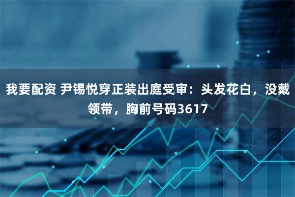 我要配资 尹锡悦穿正装出庭受审：头发花白，没戴领带，胸前号码3617