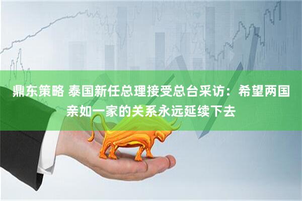 鼎东策略 泰国新任总理接受总台采访：希望两国亲如一家的关系永远延续下去