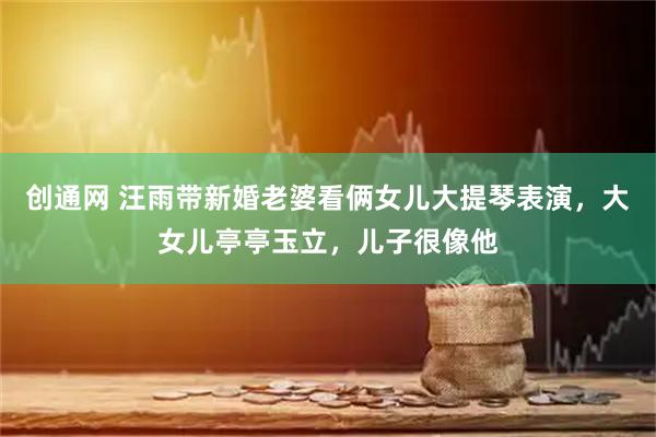 创通网 汪雨带新婚老婆看俩女儿大提琴表演，大女儿亭亭玉立，儿子很像他