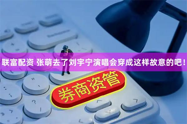 联富配资 张萌去了刘宇宁演唱会穿成这样故意的吧！