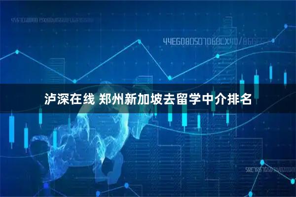 泸深在线 郑州新加坡去留学中介排名