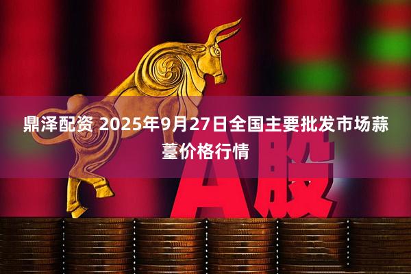 鼎泽配资 2025年9月27日全国主要批发市场蒜薹价格行情