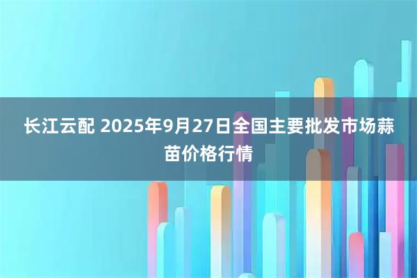 长江云配 2025年9月27日全国主要批发市场蒜苗价格行情