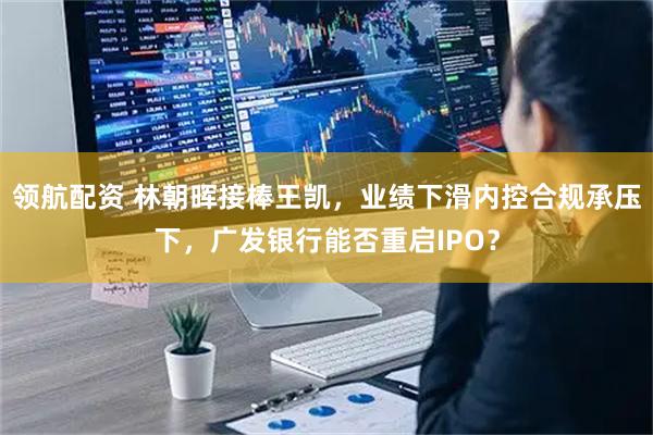 领航配资 林朝晖接棒王凯，业绩下滑内控合规承压下，广发银行能否重启IPO？
