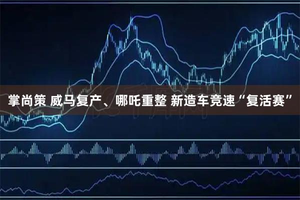 掌尚策 威马复产、哪吒重整 新造车竞速“复活赛”