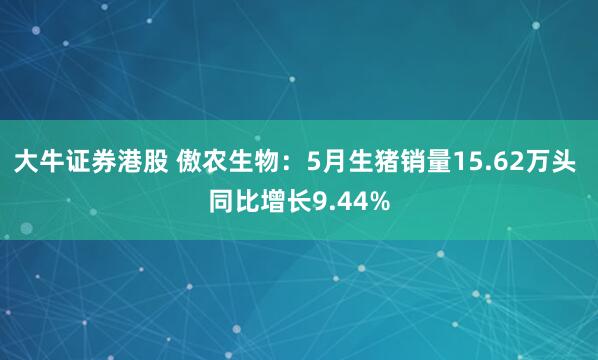 大牛证券港股 傲农生物：5月生猪销量15.62万头 同比增长9.44%