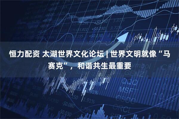 恒力配资 太湖世界文化论坛 | 世界文明就像“马赛克”，和谐共生最重要