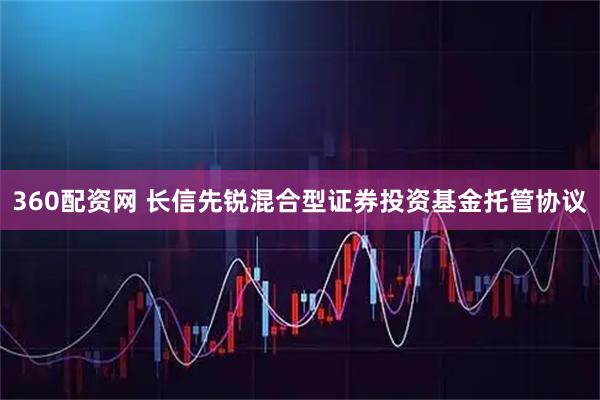 360配资网 长信先锐混合型证券投资基金托管协议
