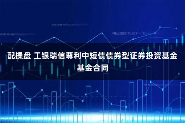 配操盘 工银瑞信尊利中短债债券型证券投资基金基金合同