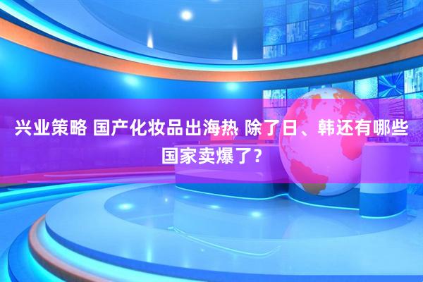 兴业策略 国产化妆品出海热 除了日、韩还有哪些国家卖爆了?
