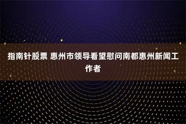 指南针股票 惠州市领导看望慰问南都惠州新闻工作者