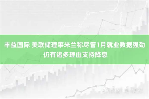 丰益国际 美联储理事米兰称尽管1月就业数据强劲 仍有诸多理由支持降息