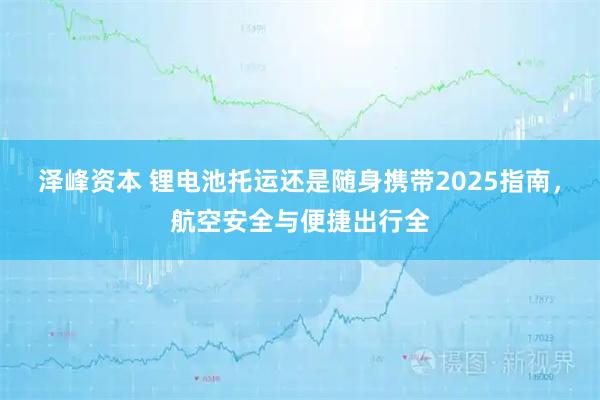 泽峰资本 锂电池托运还是随身携带2025指南,航空安全与便捷出行全