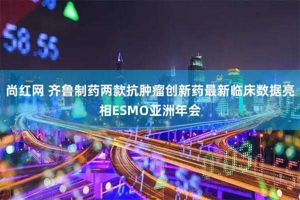 尚红网 齐鲁制药两款抗肿瘤创新药最新临床数据亮相ESMO亚洲年会