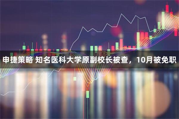 申捷策略 知名医科大学原副校长被查,10月被免职