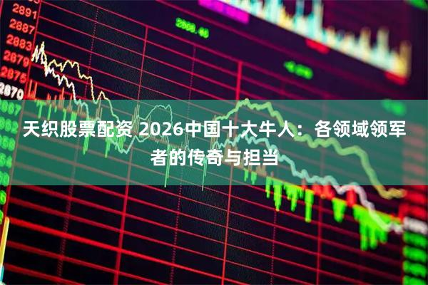 天织股票配资 2026中国十大牛人：各领域领军者的传奇与担当