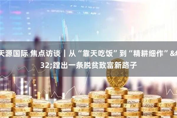 天源国际 焦点访谈｜从“靠天吃饭”到“精耕细作” 蹚出一条脱贫致富新路子