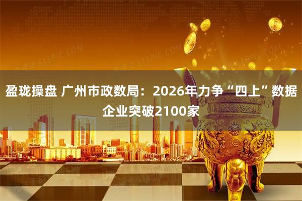 盈珑操盘 广州市政数局:2026年力争“四上”数据企业突破2100家