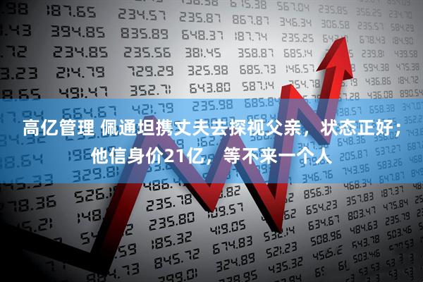 高亿管理 佩通坦携丈夫去探视父亲，状态正好；他信身价21亿，等不来一个人