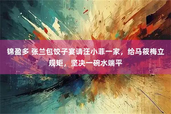锦盈多 张兰包饺子宴请汪小菲一家，给马筱梅立规矩，坚决一碗水端平