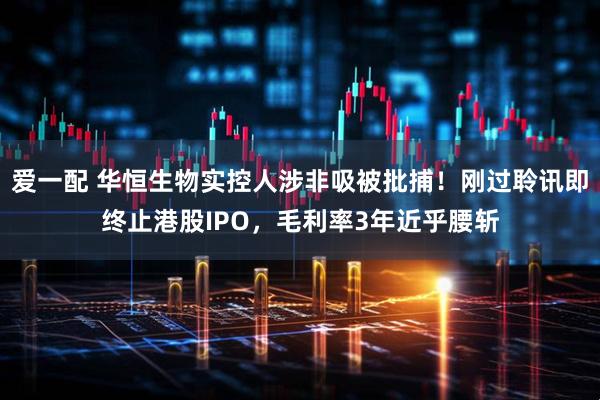 爱一配 华恒生物实控人涉非吸被批捕!刚过聆讯即终止港股IPO,毛利率3年近乎腰斩