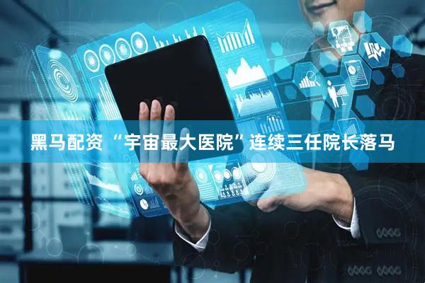 黑马配资 “宇宙最大医院”连续三任院长落马